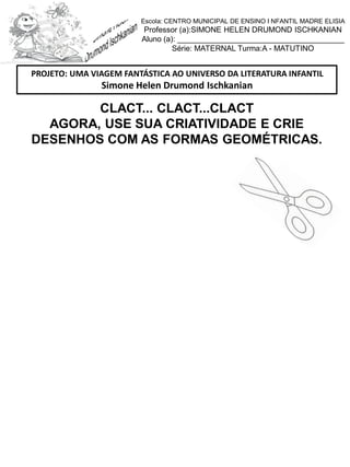 CLACT... CLACT...CLACT
AGORA, USE SUA CRIATIVIDADE E CRIE
DESENHOS COM AS FORMAS GEOMÉTRICAS.
PROJETO: UMA VIAGEM FANTÁSTICA AO UNIVERSO DA LITERATURA INFANTIL
Simone Helen Drumond Ischkanian
Escola: CENTRO MUNICIPAL DE ENSINO I NFANTIL MADRE ELISIA
Professor (a):SIMONE HELEN DRUMOND ISCHKANIAN
Aluno (a): _______________________________________
Série: MATERNAL Turma:A - MATUTINO
 
