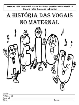 Escola: ____________________________________________________________________
Professor (a): _______________________________________________________________
Aluno (a): __________________________________________________________________
Série: _______________________________________________ Turma: _______________
A HISTÓRIA DAS VOGAIS
NO MATERNAL
PROJETO: UMA VIAGEM FANTÁSTICA AO UNIVERSO DA LITERATURA INFANTIL
Simone Helen Drumond Ischkanian
 