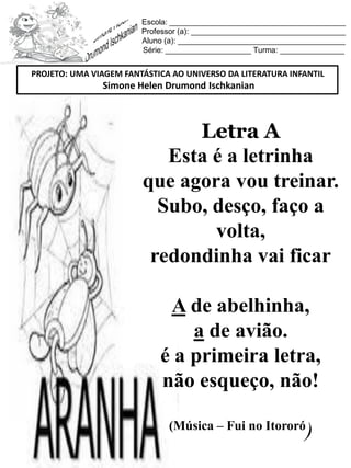 Escola: _________________________________________
Professor (a): ____________________________________
Aluno (a): _______________________________________
Série: ____________________ Turma: _______________
Letra A
Esta é a letrinha
que agora vou treinar.
Subo, desço, faço a
volta,
redondinha vai ficar
A de abelhinha,
a de avião.
é a primeira letra,
não esqueço, não!
(Música – Fui no Itororó
)
PROJETO: UMA VIAGEM FANTÁSTICA AO UNIVERSO DA LITERATURA INFANTIL
Simone Helen Drumond Ischkanian
 