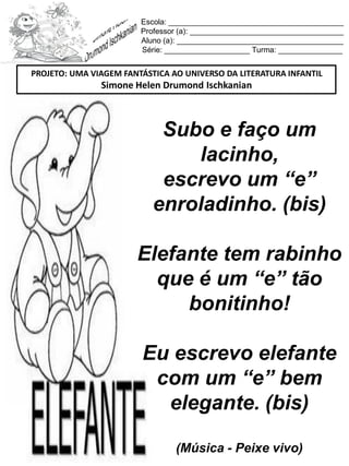 Escola: _________________________________________
Professor (a): ____________________________________
Aluno (a): _______________________________________
Série: ____________________ Turma: _______________
Subo e faço um
lacinho,
escrevo um “e”
enroladinho. (bis)
Elefante tem rabinho
que é um “e” tão
bonitinho!
Eu escrevo elefante
com um “e” bem
elegante. (bis)
(Música - Peixe vivo)
PROJETO: UMA VIAGEM FANTÁSTICA AO UNIVERSO DA LITERATURA INFANTIL
Simone Helen Drumond Ischkanian
 