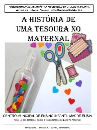 CENTRO MUNICIPAL DE ENSINO INFANTIL MADRE ELÍSIA
Autor (a) das colagens, pintura e dos picotados de papel no maternal:
__________________________________________________________________________
MATERNAL - TURMA A – TURNO MATUTINO
PROJETO: UMA VIAGEM FANTÁSTICA AO UNIVERSO DA LITERATURA INFANTIL
Autora da História: Simone Helen Drumond Ischkanian
A HISTÓRIA DE
UMA TESOURA NO
MATERNAL
 