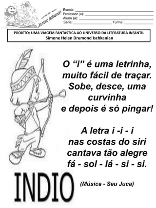 Escola: _________________________________________
Professor (a): ____________________________________
Aluno (a): _______________________________________
Série: ____________________ Turma: _______________
O “i” é uma letrinha,
muito fácil de traçar.
Sobe, desce, uma
curvinha
e depois é só pingar!
A letra i -i - i
nas costas do siri
cantava tão alegre
fá - sol - lá - si - si.
(Música - Seu Juca)
PROJETO: UMA VIAGEM FANTÁSTICA AO UNIVERSO DA LITERATURA INFANTIL
Simone Helen Drumond Ischkanian
 