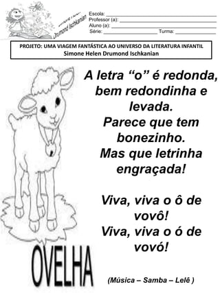 Escola: _________________________________________
Professor (a): ____________________________________
Aluno (a): _______________________________________
Série: ____________________ Turma: _______________
A letra “o” é redonda,
bem redondinha e
levada.
Parece que tem
bonezinho.
Mas que letrinha
engraçada!
Viva, viva o ô de
vovô!
Viva, viva o ó de
vovó!
(Música – Samba – Lelê )
PROJETO: UMA VIAGEM FANTÁSTICA AO UNIVERSO DA LITERATURA INFANTIL
Simone Helen Drumond Ischkanian
 