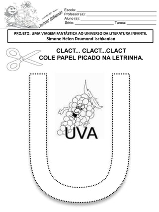 Escola: _________________________________________
Professor (a): ____________________________________
Aluno (a): _______________________________________
Série: ____________________ Turma: _______________
CLACT... CLACT...CLACT
COLE PAPEL PICADO NA LETRINHA.
PROJETO: UMA VIAGEM FANTÁSTICA AO UNIVERSO DA LITERATURA INFANTIL
Simone Helen Drumond Ischkanian
 