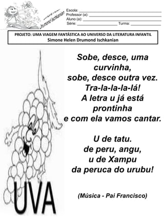 Escola: _________________________________________
Professor (a): ____________________________________
Aluno (a): _______________________________________
Série: ____________________ Turma: _______________
Sobe, desce, uma
curvinha,
sobe, desce outra vez.
Tra-la-la-la-lá!
A letra u já está
prontinha
e com ela vamos cantar.
U de tatu.
de peru, angu,
u de Xampu
da peruca do urubu!
(Música - Pai Francisco)
PROJETO: UMA VIAGEM FANTÁSTICA AO UNIVERSO DA LITERATURA INFANTIL
Simone Helen Drumond Ischkanian
 