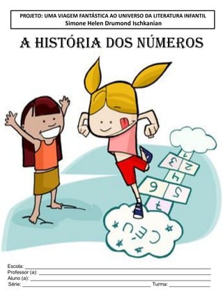 Escola: ____________________________________________________________________
Professor (a): _______________________________________________________________
Aluno (a): __________________________________________________________________
Série: _______________________________________________ Turma: _______________
A HISTÓRIA DOS NÚMEROS
PROJETO: UMA VIAGEM FANTÁSTICA AO UNIVERSO DA LITERATURA INFANTIL
Simone Helen Drumond Ischkanian
 
