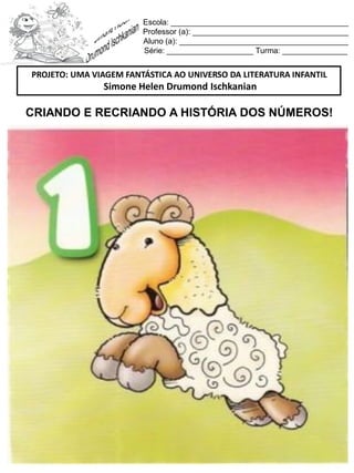 Escola: _________________________________________
Professor (a): ____________________________________
Aluno (a): _______________________________________
Série: ____________________ Turma: _______________
CRIANDO E RECRIANDO A HISTÓRIA DOS NÚMEROS!
PROJETO: UMA VIAGEM FANTÁSTICA AO UNIVERSO DA LITERATURA INFANTIL
Simone Helen Drumond Ischkanian
 