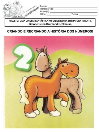 Escola: _________________________________________
Professor (a): ____________________________________
Aluno (a): _______________________________________
Série: ____________________ Turma: _______________
CRIANDO E RECRIANDO A HISTÓRIA DOS NÚMEROS!
PROJETO: UMA VIAGEM FANTÁSTICA AO UNIVERSO DA LITERATURA INFANTIL
Simone Helen Drumond Ischkanian
 