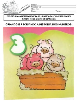 Escola: _________________________________________
Professor (a): ____________________________________
Aluno (a): _______________________________________
Série: ____________________ Turma: _______________
CRIANDO E RECRIANDO A HISTÓRIA DOS NÚMEROS!
PROJETO: UMA VIAGEM FANTÁSTICA AO UNIVERSO DA LITERATURA INFANTIL
Simone Helen Drumond Ischkanian
 