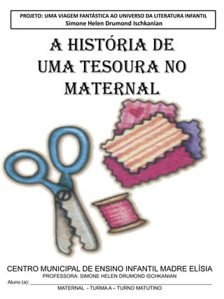 CENTRO MUNICIPAL DE ENSINO INFANTIL MADRE ELÍSIA
PROFESSORA: SIMONE HELEN DRUMOND ISCHKANIAN
Aluno (a): __________________________________________________________________
MATERNAL - TURMA A – TURNO MATUTINO
PROJETO: UMA VIAGEM FANTÁSTICA AO UNIVERSO DA LITERATURA INFANTIL
Simone Helen Drumond Ischkanian
A HISTÓRIA DE
UMA TESOURA NO
MATERNAL
 