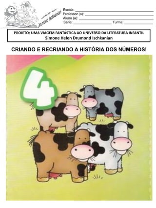 Escola: _________________________________________
Professor (a): ____________________________________
Aluno (a): _______________________________________
Série: ____________________ Turma: _______________
CRIANDO E RECRIANDO A HISTÓRIA DOS NÚMEROS!
PROJETO: UMA VIAGEM FANTÁSTICA AO UNIVERSO DA LITERATURA INFANTIL
Simone Helen Drumond Ischkanian
 