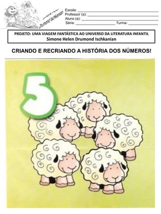 Escola: _________________________________________
Professor (a): ____________________________________
Aluno (a): _______________________________________
Série: ____________________ Turma: _______________
CRIANDO E RECRIANDO A HISTÓRIA DOS NÚMEROS!
PROJETO: UMA VIAGEM FANTÁSTICA AO UNIVERSO DA LITERATURA INFANTIL
Simone Helen Drumond Ischkanian
 