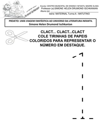 CLACT... CLACT...CLACT
COLE TIRINHAS DE PAPEIS
COLORIDOS PARA REPRESENTAR O
NÚMERO EM DESTAQUE.
PROJETO: UMA VIAGEM FANTÁSTICA AO UNIVERSO DA LITERATURA INFANTIL
Simone Helen Drumond Ischkanian
Escola: CENTRO MUNICIPAL DE ENSINO I NFANTIL MADRE ELISIA
Professor (a):SIMONE HELEN DRUMOND ISCHKANIAN
Aluno (a): _______________________________________
Série: MATERNAL Turma:A - MATUTINO
 