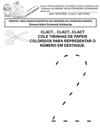 CLACT... CLACT...CLACT
COLE TIRINHAS DE PAPEIS
COLORIDOS PARA REPRESENTAR O
NÚMERO EM DESTAQUE.
PROJETO: UMA VIAGEM FANTÁSTICA AO UNIVERSO DA LITERATURA INFANTIL
Simone Helen Drumond Ischkanian
Escola: CENTRO MUNICIPAL DE ENSINO I NFANTIL MADRE ELISIA
Professor (a):SIMONE HELEN DRUMOND ISCHKANIAN
Aluno (a): _______________________________________
Série: MATERNAL Turma:A - MATUTINO
 