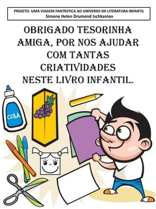PROJETO: UMA VIAGEM FANTÁSTICA AO UNIVERSO DA LITERATURA INFANTIL
Simone Helen Drumond Ischkanian
OBRIGADO TESORINHA
AMIGA, POR NOS AJUDAR
COM TANTAS
CRIATIVIDADES
NESTE LIVRO INFANTIL.
 