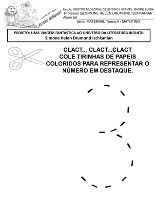 CLACT... CLACT...CLACT
COLE TIRINHAS DE PAPEIS
COLORIDOS PARA REPRESENTAR O
NÚMERO EM DESTAQUE.
PROJETO: UMA VIAGEM FANTÁSTICA AO UNIVERSO DA LITERATURA INFANTIL
Simone Helen Drumond Ischkanian
Escola: CENTRO MUNICIPAL DE ENSINO I NFANTIL MADRE ELISIA
Professor (a):SIMONE HELEN DRUMOND ISCHKANIAN
Aluno (a): _______________________________________
Série: MATERNAL Turma:A - MATUTINO
 