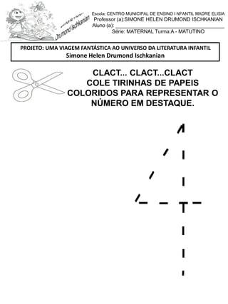 CLACT... CLACT...CLACT
COLE TIRINHAS DE PAPEIS
COLORIDOS PARA REPRESENTAR O
NÚMERO EM DESTAQUE.
PROJETO: UMA VIAGEM FANTÁSTICA AO UNIVERSO DA LITERATURA INFANTIL
Simone Helen Drumond Ischkanian
Escola: CENTRO MUNICIPAL DE ENSINO I NFANTIL MADRE ELISIA
Professor (a):SIMONE HELEN DRUMOND ISCHKANIAN
Aluno (a): _______________________________________
Série: MATERNAL Turma:A - MATUTINO
 