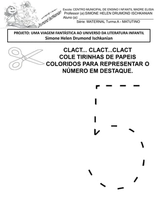 CLACT... CLACT...CLACT
COLE TIRINHAS DE PAPEIS
COLORIDOS PARA REPRESENTAR O
NÚMERO EM DESTAQUE.
PROJETO: UMA VIAGEM FANTÁSTICA AO UNIVERSO DA LITERATURA INFANTIL
Simone Helen Drumond Ischkanian
Escola: CENTRO MUNICIPAL DE ENSINO I NFANTIL MADRE ELISIA
Professor (a):SIMONE HELEN DRUMOND ISCHKANIAN
Aluno (a): _______________________________________
Série: MATERNAL Turma:A - MATUTINO
 