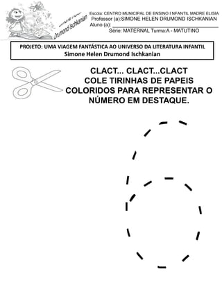 CLACT... CLACT...CLACT
COLE TIRINHAS DE PAPEIS
COLORIDOS PARA REPRESENTAR O
NÚMERO EM DESTAQUE.
PROJETO: UMA VIAGEM FANTÁSTICA AO UNIVERSO DA LITERATURA INFANTIL
Simone Helen Drumond Ischkanian
Escola: CENTRO MUNICIPAL DE ENSINO I NFANTIL MADRE ELISIA
Professor (a):SIMONE HELEN DRUMOND ISCHKANIAN
Aluno (a): _______________________________________
Série: MATERNAL Turma:A - MATUTINO
 