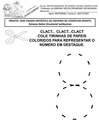 CLACT... CLACT...CLACT
COLE TIRINHAS DE PAPEIS
COLORIDOS PARA REPRESENTAR O
NÚMERO EM DESTAQUE.
PROJETO: UMA VIAGEM FANTÁSTICA AO UNIVERSO DA LITERATURA INFANTIL
Simone Helen Drumond Ischkanian
Escola: CENTRO MUNICIPAL DE ENSINO I NFANTIL MADRE ELISIA
Professor (a):SIMONE HELEN DRUMOND ISCHKANIAN
Aluno (a): _______________________________________
Série: MATERNAL Turma:A - MATUTINO
 