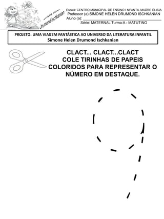 CLACT... CLACT...CLACT
COLE TIRINHAS DE PAPEIS
COLORIDOS PARA REPRESENTAR O
NÚMERO EM DESTAQUE.
PROJETO: UMA VIAGEM FANTÁSTICA AO UNIVERSO DA LITERATURA INFANTIL
Simone Helen Drumond Ischkanian
Escola: CENTRO MUNICIPAL DE ENSINO I NFANTIL MADRE ELISIA
Professor (a):SIMONE HELEN DRUMOND ISCHKANIAN
Aluno (a): _______________________________________
Série: MATERNAL Turma:A - MATUTINO
 