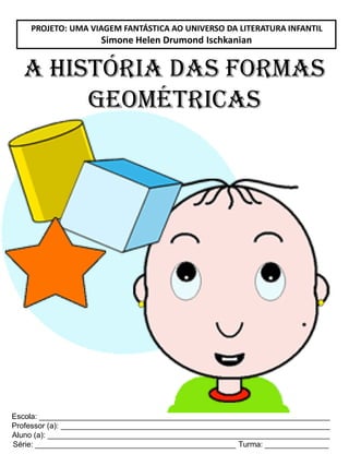 Escola: ____________________________________________________________________
Professor (a): _______________________________________________________________
Aluno (a): __________________________________________________________________
Série: _______________________________________________ Turma: _______________
A HISTÓRIA DAS FORMAS
GEOMÉTRICAS
PROJETO: UMA VIAGEM FANTÁSTICA AO UNIVERSO DA LITERATURA INFANTIL
Simone Helen Drumond Ischkanian
 