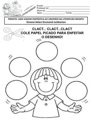 Escola: _________________________________________
Professor (a): ____________________________________
Aluno (a): _______________________________________
Série: ____________________ Turma: _______________
CLACT... CLACT...CLACT
COLE PAPEL PICADO PARA ENFEITAR
O DESENHO!
PROJETO: UMA VIAGEM FANTÁSTICA AO UNIVERSO DA LITERATURA INFANTIL
Simone Helen Drumond Ischkanian
 