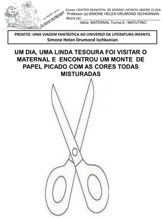 Escola: CENTRO MUNICIPAL DE ENSINO I NFANTIL MADRE ELISIA
Professor (a):SIMONE HELEN DRUMOND ISCHKANIAN
Aluno (a): _______________________________________
Série: MATERNAL Turma:A - MATUTINO
UM DIA, UMA LINDA TESOURA FOI VISITAR O
MATERNAL E ENCONTROU UM MONTE DE
PAPEL PICADO COM AS CORES TODAS
MISTURADAS
PROJETO: UMA VIAGEM FANTÁSTICA AO UNIVERSO DA LITERATURA INFANTIL
Simone Helen Drumond Ischkanian
 