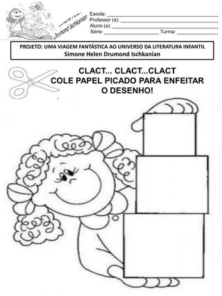 Escola: _________________________________________
Professor (a): ____________________________________
Aluno (a): _______________________________________
Série: ____________________ Turma: _______________
CLACT... CLACT...CLACT
COLE PAPEL PICADO PARA ENFEITAR
O DESENHO!
PROJETO: UMA VIAGEM FANTÁSTICA AO UNIVERSO DA LITERATURA INFANTIL
Simone Helen Drumond Ischkanian
 