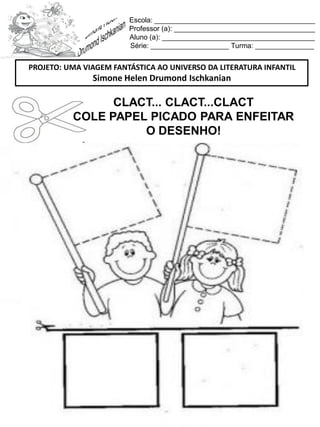 Escola: _________________________________________
Professor (a): ____________________________________
Aluno (a): _______________________________________
Série: ____________________ Turma: _______________
CLACT... CLACT...CLACT
COLE PAPEL PICADO PARA ENFEITAR
O DESENHO!
PROJETO: UMA VIAGEM FANTÁSTICA AO UNIVERSO DA LITERATURA INFANTIL
Simone Helen Drumond Ischkanian
 