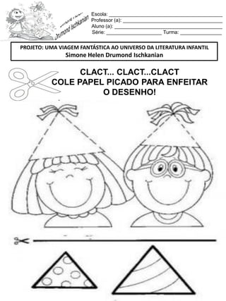 Escola: _________________________________________
Professor (a): ____________________________________
Aluno (a): _______________________________________
Série: ____________________ Turma: _______________
CLACT... CLACT...CLACT
COLE PAPEL PICADO PARA ENFEITAR
O DESENHO!
PROJETO: UMA VIAGEM FANTÁSTICA AO UNIVERSO DA LITERATURA INFANTIL
Simone Helen Drumond Ischkanian
 
