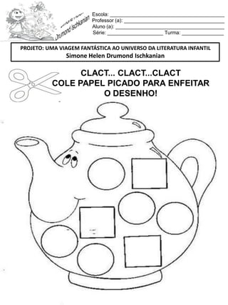 Escola: _________________________________________
Professor (a): ____________________________________
Aluno (a): _______________________________________
Série: ____________________ Turma: _______________
CLACT... CLACT...CLACT
COLE PAPEL PICADO PARA ENFEITAR
O DESENHO!
PROJETO: UMA VIAGEM FANTÁSTICA AO UNIVERSO DA LITERATURA INFANTIL
Simone Helen Drumond Ischkanian
 