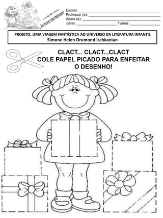 Escola: _________________________________________
Professor (a): ____________________________________
Aluno (a): _______________________________________
Série: ____________________ Turma: _______________
CLACT... CLACT...CLACT
COLE PAPEL PICADO PARA ENFEITAR
O DESENHO!
PROJETO: UMA VIAGEM FANTÁSTICA AO UNIVERSO DA LITERATURA INFANTIL
Simone Helen Drumond Ischkanian
 