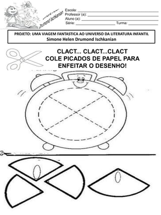Escola: _________________________________________
Professor (a): ____________________________________
Aluno (a): _______________________________________
Série: ____________________ Turma: _______________
CLACT... CLACT...CLACT
COLE PICADOS DE PAPEL PARA
ENFEITAR O DESENHO!
PROJETO: UMA VIAGEM FANTASTICA AO UNIVERSO DA LITERATURA INFANTIL
Simone Helen Drumond Ischkanian
 