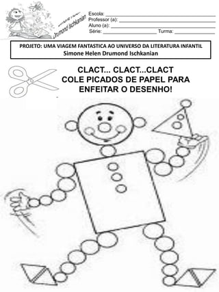 Escola: _________________________________________
Professor (a): ____________________________________
Aluno (a): _______________________________________
Série: ____________________ Turma: _______________
CLACT... CLACT...CLACT
COLE PICADOS DE PAPEL PARA
ENFEITAR O DESENHO!
PROJETO: UMA VIAGEM FANTASTICA AO UNIVERSO DA LITERATURA INFANTIL
Simone Helen Drumond Ischkanian
 