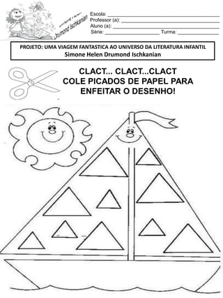 Escola: _________________________________________
Professor (a): ____________________________________
Aluno (a): _______________________________________
Série: ____________________ Turma: _______________
CLACT... CLACT...CLACT
COLE PICADOS DE PAPEL PARA
ENFEITAR O DESENHO!
PROJETO: UMA VIAGEM FANTASTICA AO UNIVERSO DA LITERATURA INFANTIL
Simone Helen Drumond Ischkanian
 