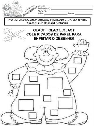 Escola: _________________________________________
Professor (a): ____________________________________
Aluno (a): _______________________________________
Série: ____________________ Turma: _______________
CLACT... CLACT...CLACT
COLE PICADOS DE PAPEL PARA
ENFEITAR O DESENHO!
PROJETO: UMA VIAGEM FANTASTICA AO UNIVERSO DA LITERATURA INFANTIL
Simone Helen Drumond Ischkanian
 