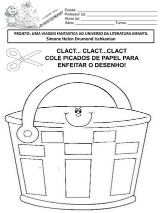 Escola: _________________________________________
Professor (a): ____________________________________
Aluno (a): _______________________________________
Série: ____________________ Turma: _______________
CLACT... CLACT...CLACT
COLE PICADOS DE PAPEL PARA
ENFEITAR O DESENHO!
PROJETO: UMA VIAGEM FANTASTICA AO UNIVERSO DA LITERATURA INFANTIL
Simone Helen Drumond Ischkanian
 