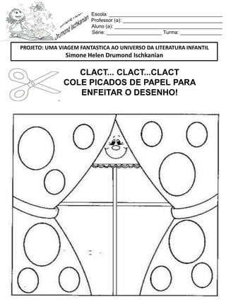 Escola: _________________________________________
Professor (a): ____________________________________
Aluno (a): _______________________________________
Série: ____________________ Turma: _______________
CLACT... CLACT...CLACT
COLE PICADOS DE PAPEL PARA
ENFEITAR O DESENHO!
PROJETO: UMA VIAGEM FANTASTICA AO UNIVERSO DA LITERATURA INFANTIL
Simone Helen Drumond Ischkanian
 