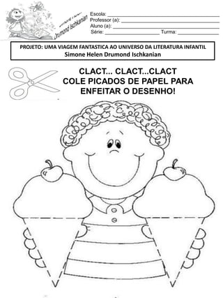 Escola: _________________________________________
Professor (a): ____________________________________
Aluno (a): _______________________________________
Série: ____________________ Turma: _______________
CLACT... CLACT...CLACT
COLE PICADOS DE PAPEL PARA
ENFEITAR O DESENHO!
PROJETO: UMA VIAGEM FANTASTICA AO UNIVERSO DA LITERATURA INFANTIL
Simone Helen Drumond Ischkanian
 
