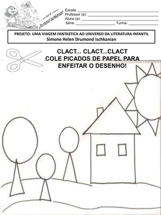 Escola: _________________________________________
Professor (a): ____________________________________
Aluno (a): _______________________________________
Série: ____________________ Turma: _______________
CLACT... CLACT...CLACT
COLE PICADOS DE PAPEL PARA
ENFEITAR O DESENHO!
PROJETO: UMA VIAGEM FANTASTICA AO UNIVERSO DA LITERATURA INFANTIL
Simone Helen Drumond Ischkanian
 