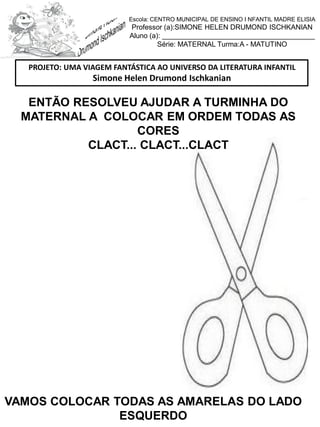 ENTÃO RESOLVEU AJUDAR A TURMINHA DO
MATERNAL A COLOCAR EM ORDEM TODAS AS
CORES
CLACT... CLACT...CLACT
VAMOS COLOCAR TODAS AS AMARELAS DO LADO
ESQUERDO
PROJETO: UMA VIAGEM FANTÁSTICA AO UNIVERSO DA LITERATURA INFANTIL
Simone Helen Drumond Ischkanian
Escola: CENTRO MUNICIPAL DE ENSINO I NFANTIL MADRE ELISIA
Professor (a):SIMONE HELEN DRUMOND ISCHKANIAN
Aluno (a): _______________________________________
Série: MATERNAL Turma:A - MATUTINO
 