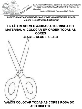 ENTÃO RESOLVEU AJUDAR A TURMINHA DO
MATERNAL A COLOCAR EM ORDEM TODAS AS
CORES
CLACT... CLACT...CLACT
VAMOS COLOCAR TODAS AS CORES ROSA DO
LADO DIREITO
PROJETO: UMA VIAGEM FANTÁSTICA AO UNIVERSO DA LITERATURA INFANTIL
Simone Helen Drumond Ischkanian
Escola: CENTRO MUNICIPAL DE ENSINO I NFANTIL MADRE ELISIA
Professor (a):SIMONE HELEN DRUMOND ISCHKANIAN
Aluno (a): _______________________________________
Série: MATERNAL Turma:A - MATUTINO
 