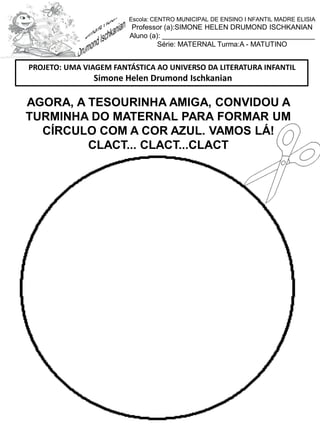 AGORA, A TESOURINHA AMIGA, CONVIDOU A
TURMINHA DO MATERNAL PARA FORMAR UM
CÍRCULO COM A COR AZUL. VAMOS LÁ!
CLACT... CLACT...CLACT
PROJETO: UMA VIAGEM FANTÁSTICA AO UNIVERSO DA LITERATURA INFANTIL
Simone Helen Drumond Ischkanian
Escola: CENTRO MUNICIPAL DE ENSINO I NFANTIL MADRE ELISIA
Professor (a):SIMONE HELEN DRUMOND ISCHKANIAN
Aluno (a): _______________________________________
Série: MATERNAL Turma:A - MATUTINO
 