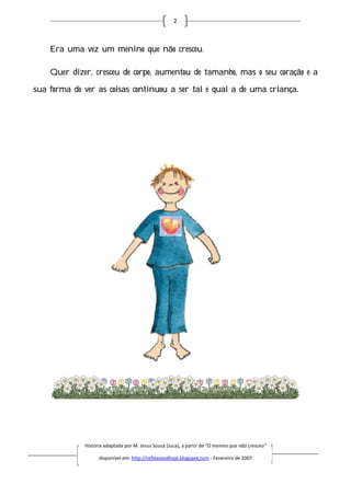 2



    Era uma vez um menino que não cresceu.

    Quer dizer, cresceu de corpo, aumentou de tamanho, mas o seu coração e a

sua forma de ver as coisas continuou a ser tal e qual a de uma criança.




             História adaptada por M. Jesus Sousa (Juca), a partir de “O menino que não cresceu”
                       daptada

                   disponível em: http://reflexoesdhoje.blogspot.com - Fevereiro de 2007
 