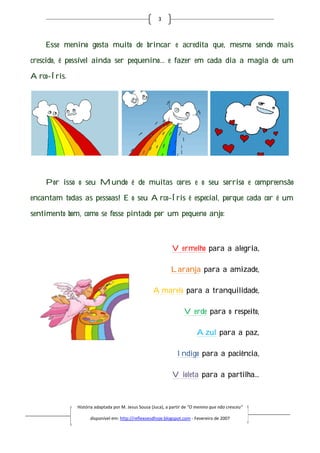 3



    Esse menino gosta muito de brincar e acredita que, mesmo sendo mais

crescido, é possível ainda ser pequenino… e fazer em cada dia a magia de um

Arco-Íris.




    Por isso o seu Mundo é de muitas cores e o seu sorriso e compreensão

encantam todas as pessoas E o seu Arco-Íris é especial, porque cada cor é um
                  pessoas!             Íris

sentimento bom, como se fosse pintado por um pequeno anjo:



                                                             Vermelho para a alegria,

                                                            Laranja para a amizade,

                                                    Amarelo para a tranquilidade,

                                                                   Verde para o respeito,

                                                                         Azul para a paz,

                                                                Indigo para a paciência,

                                                             Violeta para a partilha...



              História adaptada por M. Jesus Sousa (Juca), a partir de “O menino que não cresceu”
                        daptada

                    disponível em: http://reflexoesdhoje.blogspot.com - Fevereiro de 2007
 