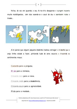4



    Mas, de vez em quando, o seu Arco-íris desaparece e surgem nuvens
                                      íris

muito maldispostas… com elas esconde-se o azul do céu e acontecem raios e

trovões…




    Até parece que algum pequeno diabinho resolveu estragar o trabalho que o

anjo tinha estado a fazer, pintando tudo de cores escuras e trazendo os

sentimentos maus:



    Castanho para a preguiça,

    Roxo para a teimosia,

    Cinzento claro para a raiva,

    Cinzento médio para a desobediência,

    Cinzento-escuro para a agressividade,

    Preto para a maldade
                 maldade…


             História adaptada por M. Jesus Sousa (Juca), a partir de “O menino que não cresceu”
                       daptada

                   disponível em: http://reflexoesdhoje.blogspot.com - Fevereiro de 2007
 