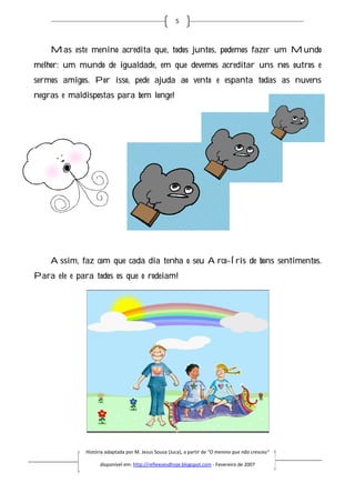 5



    Mas este menino acredita que, todos juntos, podemos fazer um Mundo
melhor: um mundo de igualdade, em que devemos acreditar uns nos outros e
            undo
sermos amigos. Por isso, pede ajuda ao vento e espanta todas as nuvens
                       ,
negras e maldispostas para bem longe!




    Assim, faz com que cada dia tenha o seu Arco Íris de bons sentimentos.
                                            Arco-Íris
Para ele e para todos os que o rodeiam!




              História adaptada por M. Jesus Sousa (Juca), a partir de “O menino que não cresceu”
                        daptada

                    disponível em: http://reflexoesdhoje.blogspot.com - Fevereiro de 2007
 