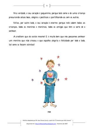 6



     Na verdade, o seu coração é pequenino, porque bate como o de uma criança
procurando coisas boas, alegres e positivas e partilhando as com os outros.
                                              partilhando-as

     Mas, por outro lado, o seu coração é enorme: porque nele cabem todas as
crianças, todos os meninos e meninas, todos os amigos que têm a sorte de o
conhecer.

     Acreditem que ele existe mesmo! E é muito bom que nós possamos conhecer
                                   !
um menino que não cresceu e que espalha alegria e felicidade por todo o lado,
tal como se fossem estrelas!
                           !




                                                           FIM



               História adaptada por M. Jesus Sousa (Juca), a partir de “O menino que não cresceu”
                         daptada

                     disponível em: http://reflexoesdhoje.blogspot.com - Fevereiro de 2007
 