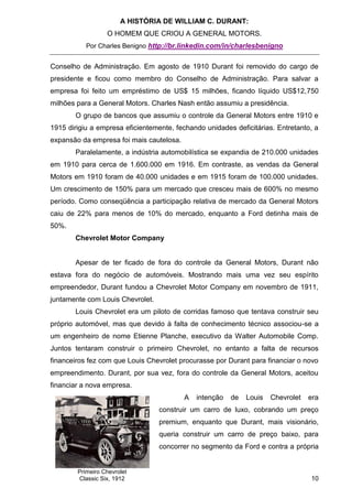 A HISTÓRIA DE WILLIAM C. DURANT:
                  O HOMEM QUE CRIOU A GENERAL MOTORS.
           Por Charles Benigno http://br.linkedin.com/in/charlesbenigno


Conselho de Administração. Em agosto de 1910 Durant foi removido do cargo de
presidente e ficou como membro do Conselho de Administração. Para salvar a
empresa foi feito um empréstimo de US$ 15 milhões, ficando líquido US$12,750
milhões para a General Motors. Charles Nash então assumiu a presidência.
       O grupo de bancos que assumiu o controle da General Motors entre 1910 e
1915 dirigiu a empresa eficientemente, fechando unidades deficitárias. Entretanto, a
expansão da empresa foi mais cautelosa.
       Paralelamente, a indústria automobilística se expandia de 210.000 unidades
em 1910 para cerca de 1.600.000 em 1916. Em contraste, as vendas da General
Motors em 1910 foram de 40.000 unidades e em 1915 foram de 100.000 unidades.
Um crescimento de 150% para um mercado que cresceu mais de 600% no mesmo
período. Como conseqüência a participação relativa de mercado da General Motors
caiu de 22% para menos de 10% do mercado, enquanto a Ford detinha mais de
50%.
       Chevrolet Motor Company


       Apesar de ter ficado de fora do controle da General Motors, Durant não
estava fora do negócio de automóveis. Mostrando mais uma vez seu espírito
empreendedor, Durant fundou a Chevrolet Motor Company em novembro de 1911,
juntamente com Louis Chevrolet.
       Louis Chevrolet era um piloto de corridas famoso que tentava construir seu
próprio automóvel, mas que devido à falta de conhecimento técnico associou-se a
um engenheiro de nome Etienne Planche, executivo da Walter Automobile Comp.
Juntos tentaram construir o primeiro Chevrolet, no entanto a falta de recursos
financeiros fez com que Louis Chevrolet procurasse por Durant para financiar o novo
empreendimento. Durant, por sua vez, fora do controle da General Motors, aceitou
financiar a nova empresa.
                                          A   intenção   de   Louis   Chevrolet   era
                                  construir um carro de luxo, cobrando um preço
                                  premium, enquanto que Durant, mais visionário,
                                  queria construir um carro de preço baixo, para
                                  concorrer no segmento da Ford e contra a própria


        Primeiro Chevrolet
        Classic Six, 1912                                                         10
 